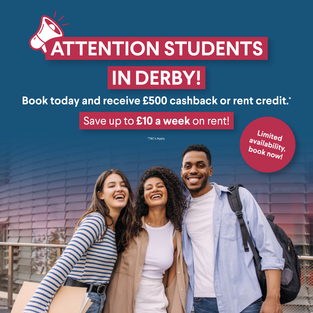 Attention students in Derby! Book today and receive £500 cashback or rent credit.* Save up to £10 a week on rent! *T&C's Apply.