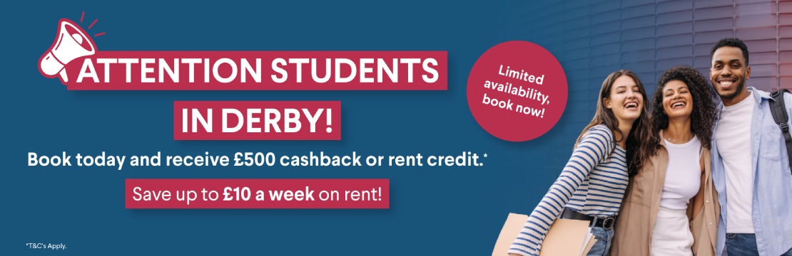 Attention students in Derby! Book today and receive £500 cashback or rent credit.* Save up to £10 a week on rent! *T&C's Apply.