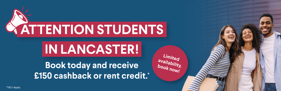 Attention students in Lancaster! Book today and receive £150 cashback or rent credit. *T&C's Apply.